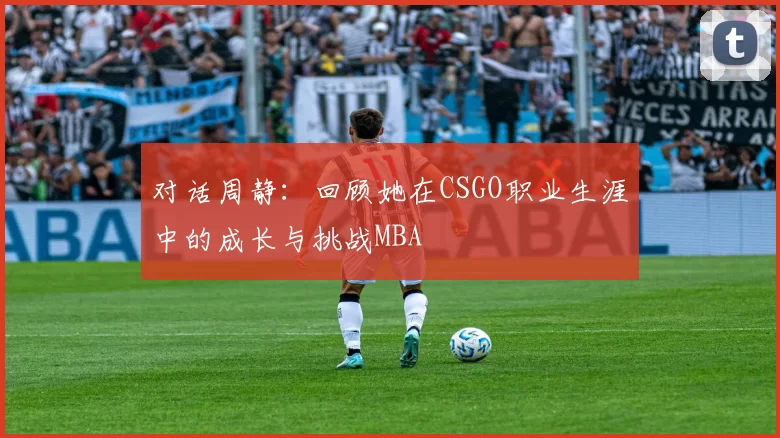 对话周静：回顾她在CSGO职业生涯中的成长与挑战MBA