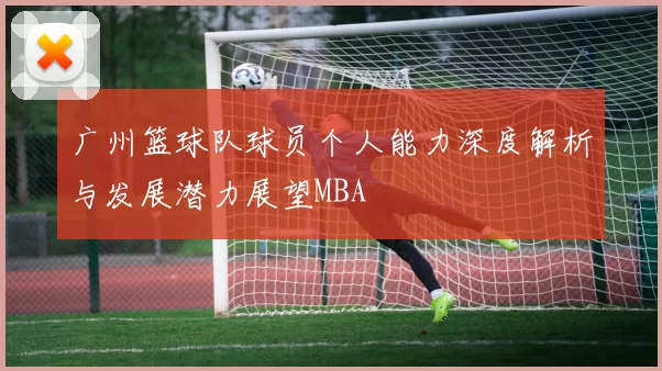 广州篮球队球员个人能力深度解析与发展潜力展望MBA