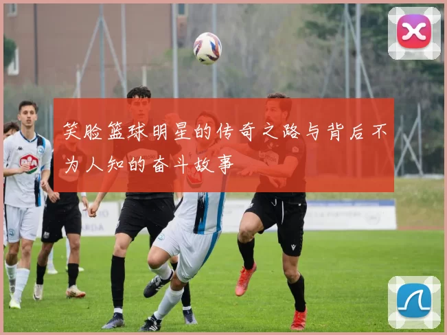 笑脸篮球明星的传奇之路与背后不为人知的奋斗故事