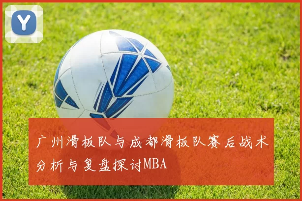 广州滑板队与成都滑板队赛后战术分析与复盘探讨MBA