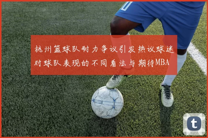 杭州篮球队耐力争议引发热议球迷对球队表现的不同看法与期待MBA