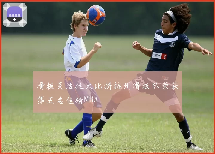 滑板灵活性大比拼杭州滑板队荣获第五名佳绩MBA