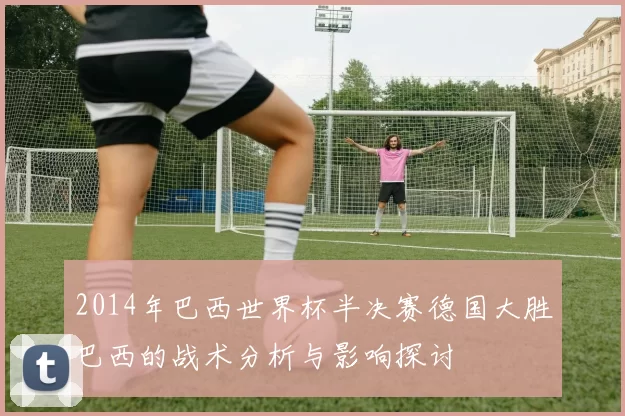 2014年巴西世界杯半决赛德国大胜巴西的战术分析与影响探讨