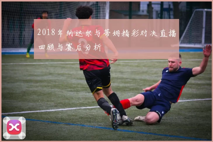 2018年纳达尔与蒂姆精彩对决直播回顾与赛后分析