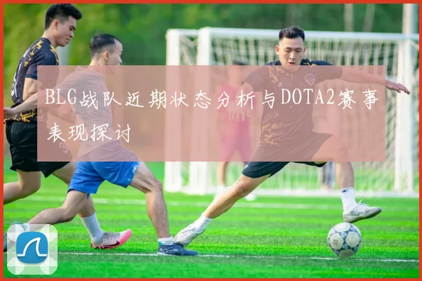 BLG战队近期状态分析与DOTA2赛事表现探讨