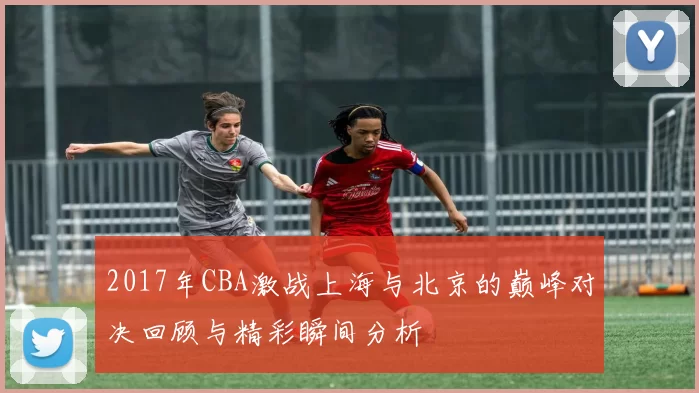 2017年CBA激战上海与北京的巅峰对决回顾与精彩瞬间分析