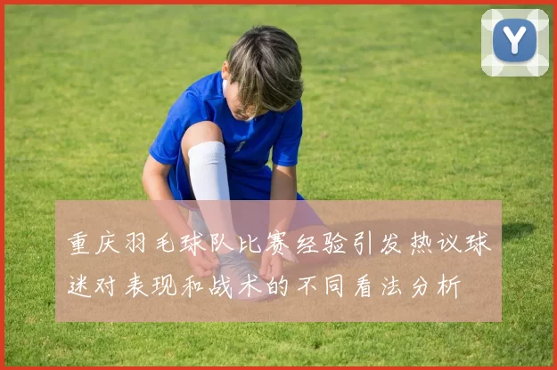 重庆羽毛球队比赛经验引发热议球迷对表现和战术的不同看法分析
