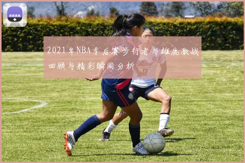 2021年NBA季后赛步行者与雄鹿激战回顾与精彩瞬间分析