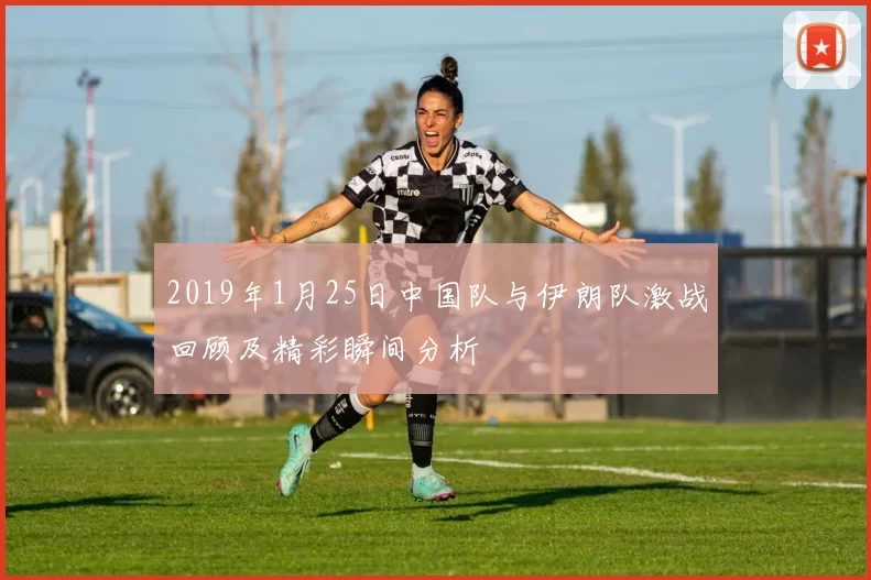 2019年1月25日中国队与伊朗队激战回顾及精彩瞬间分析