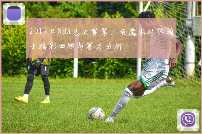 2017年NBA总决赛第三场魔术对阵骑士精彩回顾与赛后分析